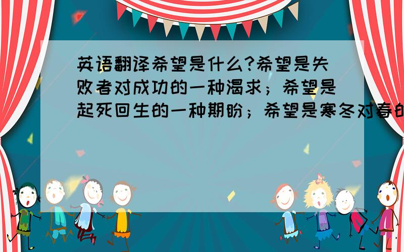 英语翻译希望是什么?希望是失败者对成功的一种渴求；希望是起死回生的一种期盼；希望是寒冬对春的一种向往.希望是什么?希望是