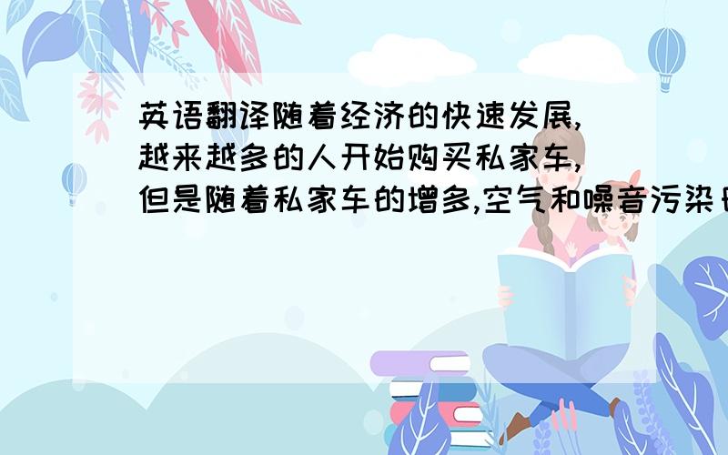 英语翻译随着经济的快速发展,越来越多的人开始购买私家车,但是随着私家车的增多,空气和噪音污染日益严重,由于有的司机驾驶经