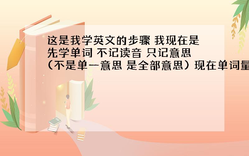 这是我学英文的步骤 我现在是先学单词 不记读音 只记意思(不是单一意思 是全部意思) 现在单词量7000左右吧接下来 就