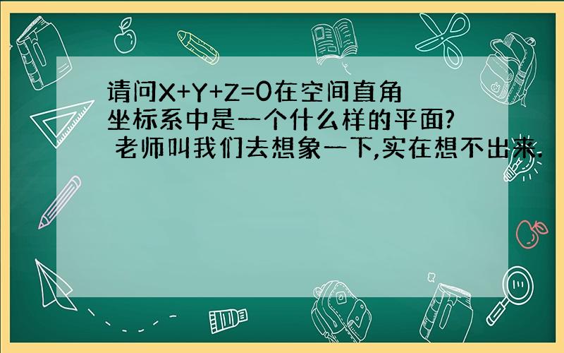 请问X+Y+Z=0在空间直角坐标系中是一个什么样的平面? 老师叫我们去想象一下,实在想不出来.