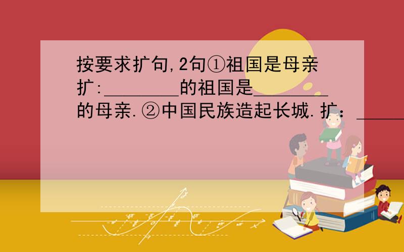 按要求扩句,2句①祖国是母亲扩:＿＿＿＿的祖国是＿＿＿＿的母亲.②中国民族造起长城.扩：＿＿＿＿＿＿中国民族＿＿＿＿＿＿