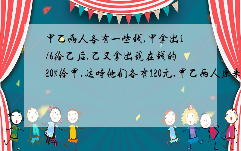 甲乙两人各有一些钱,甲拿出1/6给乙后,乙又拿出现在钱的20%给甲,这时他们各有120元,甲乙两人原来各有多少元