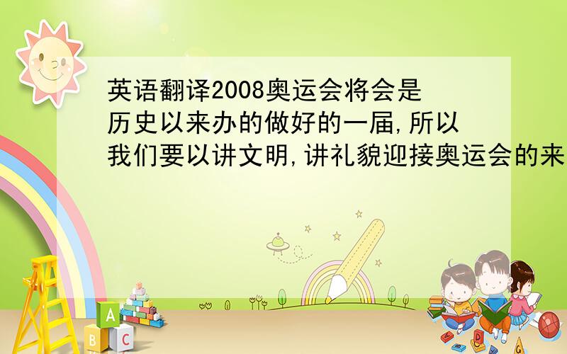 英语翻译2008奥运会将会是历史以来办的做好的一届,所以我们要以讲文明,讲礼貌迎接奥运会的来临.