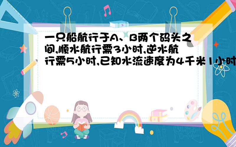 一只船航行于A、B两个码头之间,顺水航行需3小时,逆水航行需5小时,已知水流速度为4千米1小时,则两码头