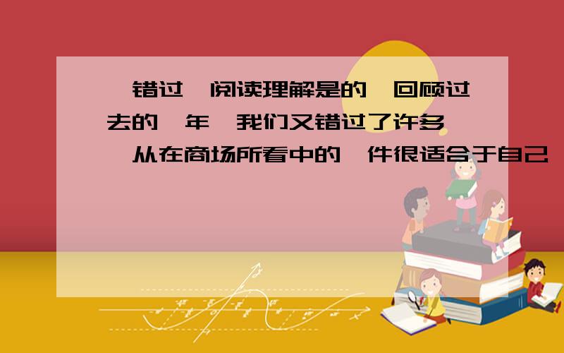 《错过》阅读理解是的,回顾过去的一年,我们又错过了许多……从在商场所看中的一件很适合于自己,并且价钱也不算昂贵的衣衫,竟