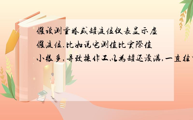 假设测量塔或罐液位仪表显示虚假液位.比如说它测值比实际值小很多,导致操作工以为罐还没满,一直往里面注物质,这样可能把塔或