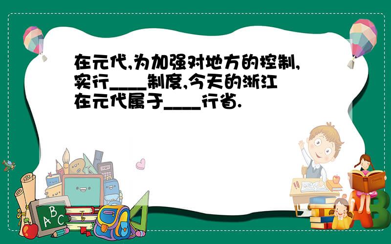 在元代,为加强对地方的控制,实行____制度,今天的浙江在元代属于____行省.