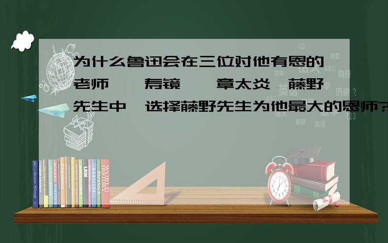 为什么鲁迅会在三位对他有恩的老师——寿镜吾,章太炎,藤野先生中,选择藤野先生为他最大的恩师?