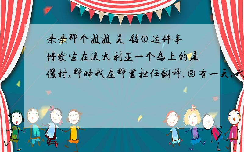 亲亲那个姐姐 吴 铭①这件事情发生在澳大利亚一个岛上的度假村,那时我在那里担任翻译.②有一天,我在大厅里,突然看见一个满