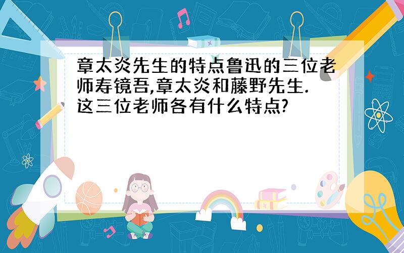 章太炎先生的特点鲁迅的三位老师寿镜吾,章太炎和藤野先生.这三位老师各有什么特点?