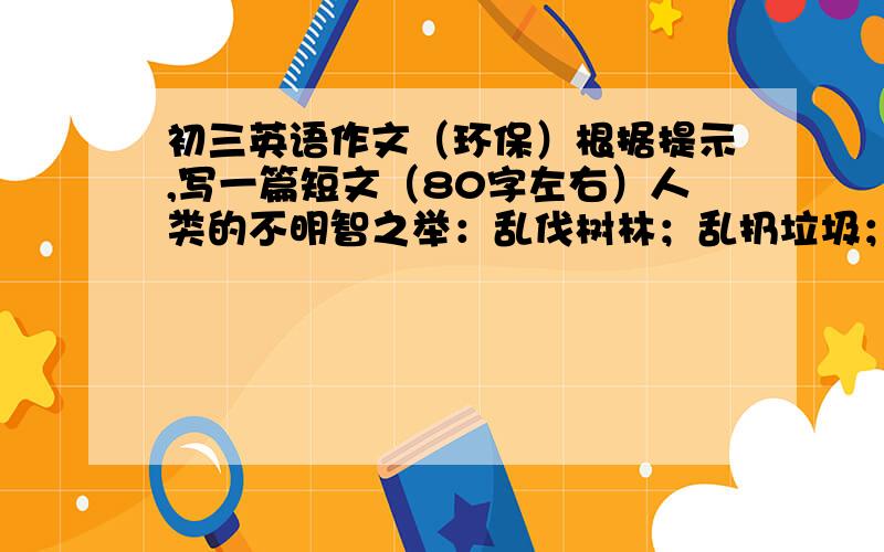 初三英语作文（环保）根据提示,写一篇短文（80字左右）人类的不明智之举：乱伐树林；乱扔垃圾；不加处理的排放废物.导致的问