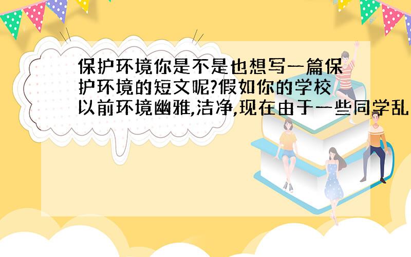 保护环境你是不是也想写一篇保护环境的短文呢?假如你的学校以前环境幽雅,洁净,现在由于一些同学乱扔垃圾,乱涂乱画,摇晃幼苗