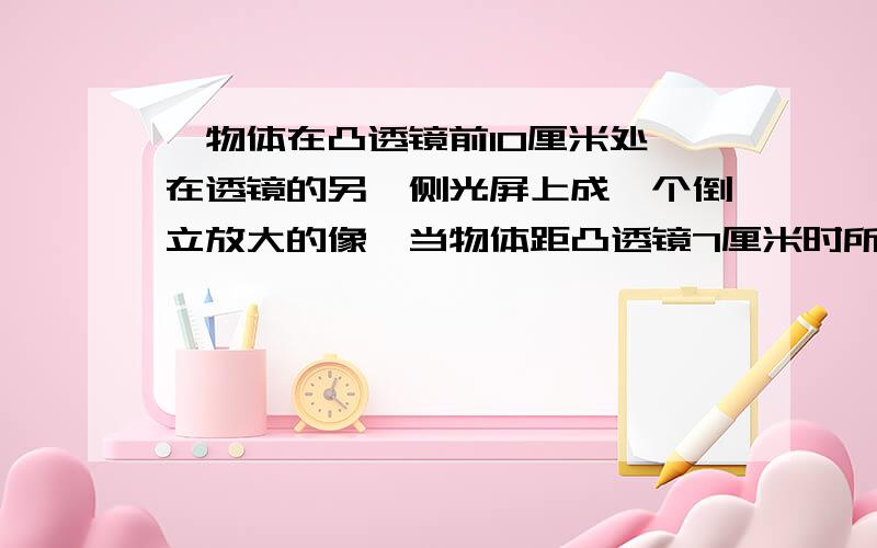 、物体在凸透镜前10厘米处,在透镜的另一侧光屏上成一个倒立放大的像,当物体距凸透镜7厘米时所成的像是(