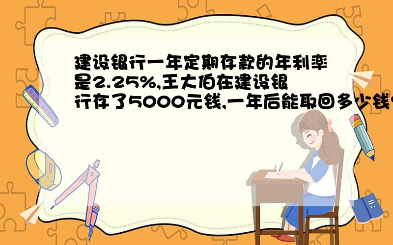 建设银行一年定期存款的年利率是2.25%,王大伯在建设银行存了5000元钱,一年后能取回多少钱?﹙利息按5％的税率纳税﹚