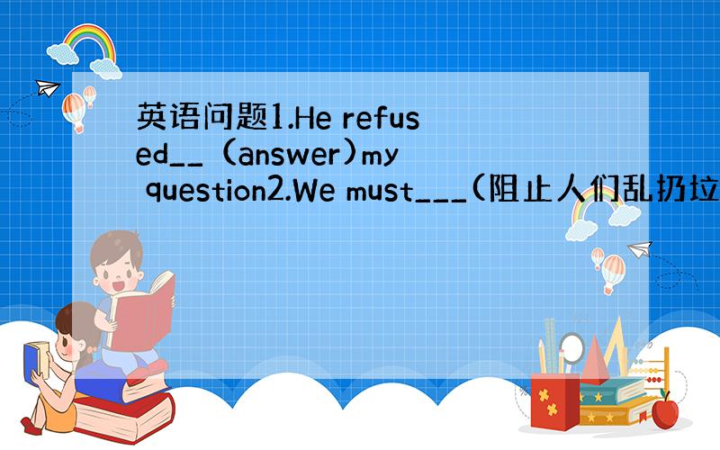 英语问题1.He refused__（answer)my question2.We must___(阻止人们乱扔垃圾）3