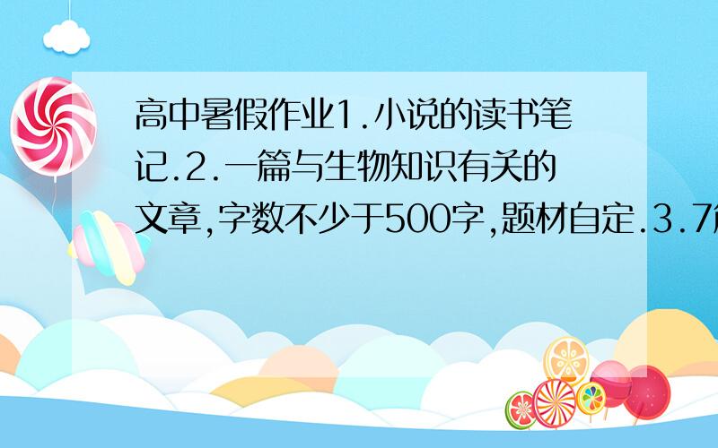 高中暑假作业1.小说的读书笔记.2.一篇与生物知识有关的文章,字数不少于500字,题材自定.3.7篇点击时政要闻的文章,