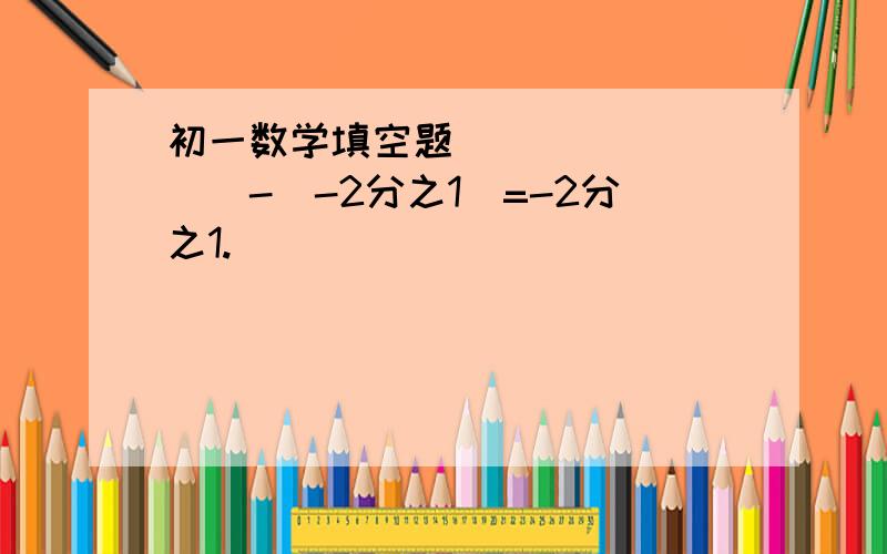 初一数学填空题​()-(-2分之1)=-2分之1.