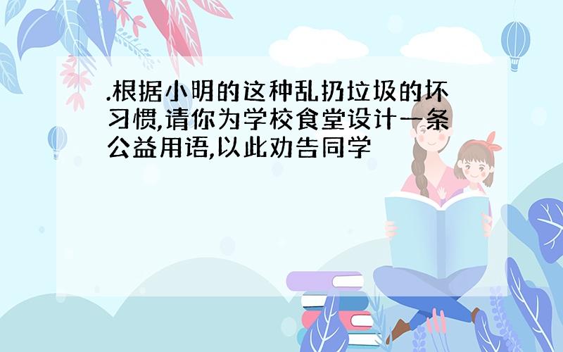 .根据小明的这种乱扔垃圾的坏习惯,请你为学校食堂设计一条公益用语,以此劝告同学