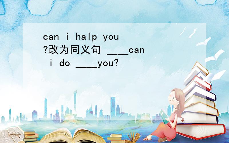 can i halp you?改为同义句 ____can i do ____you?