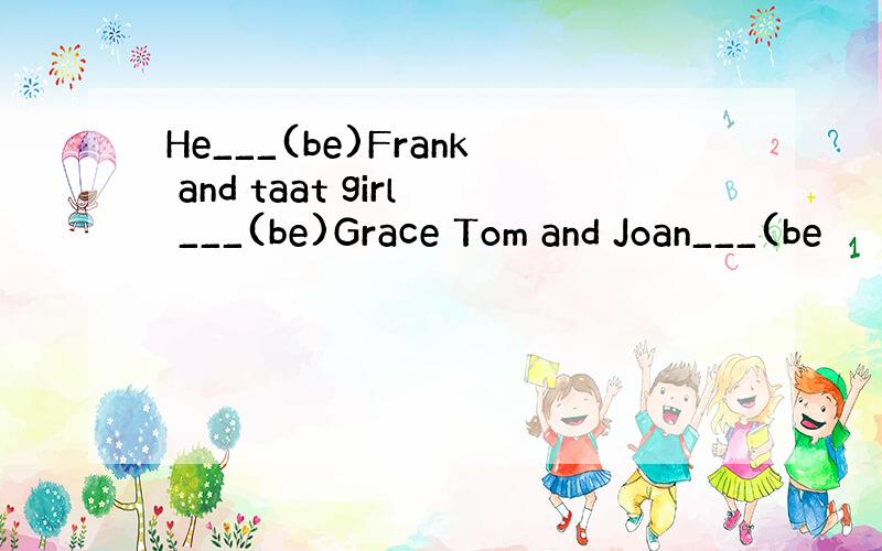 He___(be)Frank and taat girl ___(be)Grace Tom and Joan___(be