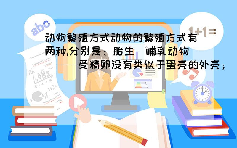 动物繁殖方式动物的繁殖方式有两种,分别是：胎生（哺乳动物）——受精卵没有类似于蛋壳的外壳； 在母体内生长成个体、卵生（爬