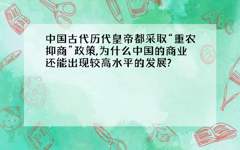 中国古代历代皇帝都采取“重农抑商”政策,为什么中国的商业还能出现较高水平的发展?