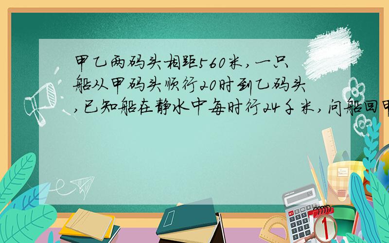 甲乙两码头相距560米,一只船从甲码头顺行20时到乙码头,已知船在静水中每时行24千米,问船回甲码头需几时