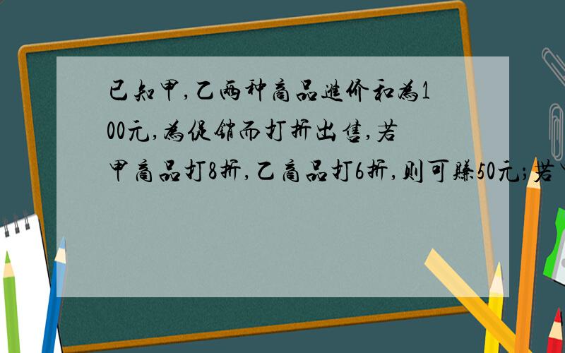 已知甲,乙两种商品进价和为100元,为促销而打折出售,若甲商品打8折,乙商品打6折,则可赚50元；若甲商品打6折,乙商品