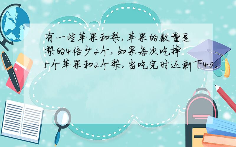 有一些苹果和梨,苹果的数量是梨的4倍少2个,如果每次吃掉5个苹果和2个梨,当吃完时还剩下40,