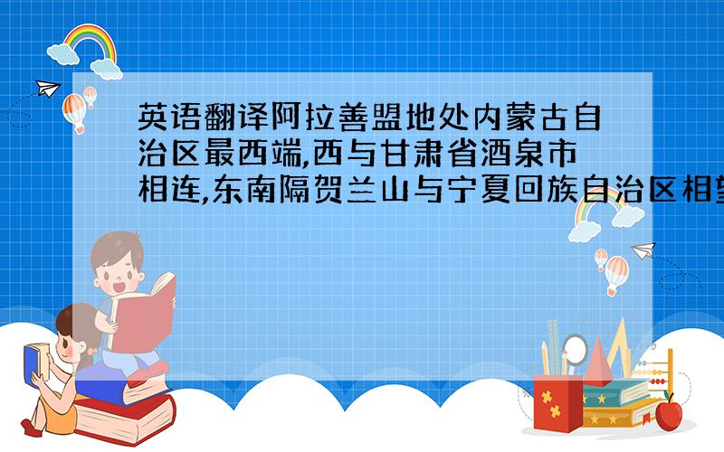 英语翻译阿拉善盟地处内蒙古自治区最西端,西与甘肃省酒泉市相连,东南隔贺兰山与宁夏回族自治区相望,东北与巴彦淖尔、乌海市、