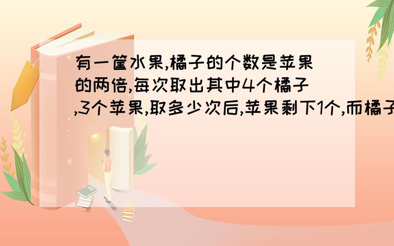 有一筐水果,橘子的个数是苹果的两倍,每次取出其中4个橘子,3个苹果,取多少次后,苹果剩下1个,而橘子剩下16个?加80分