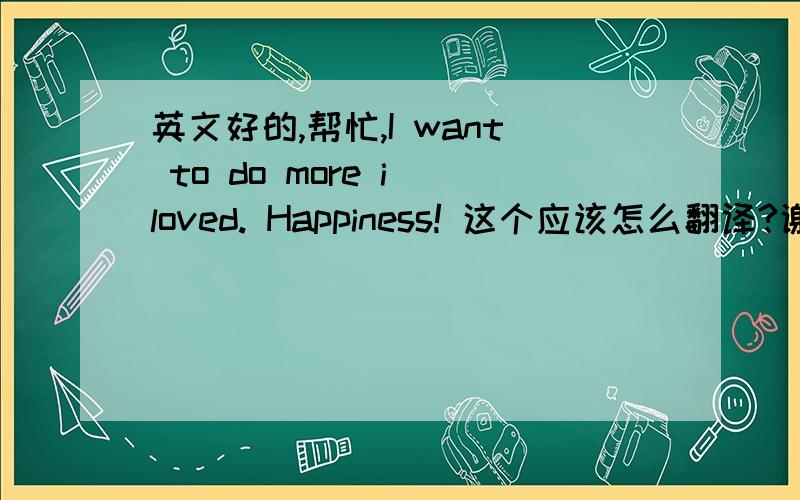 英文好的,帮忙,I want to do more i loved. Happiness! 这个应该怎么翻译?谢谢