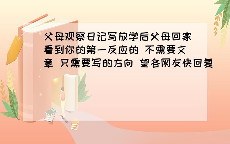 父母观察日记写放学后父母回家看到你的第一反应的 不需要文章 只需要写的方向 望各网友快回复