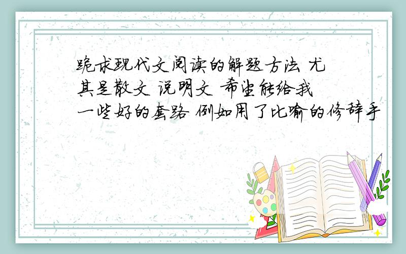 跪求现代文阅读的解题方法 尤其是散文 说明文 希望能给我一些好的套路 例如用了比喻的修辞手