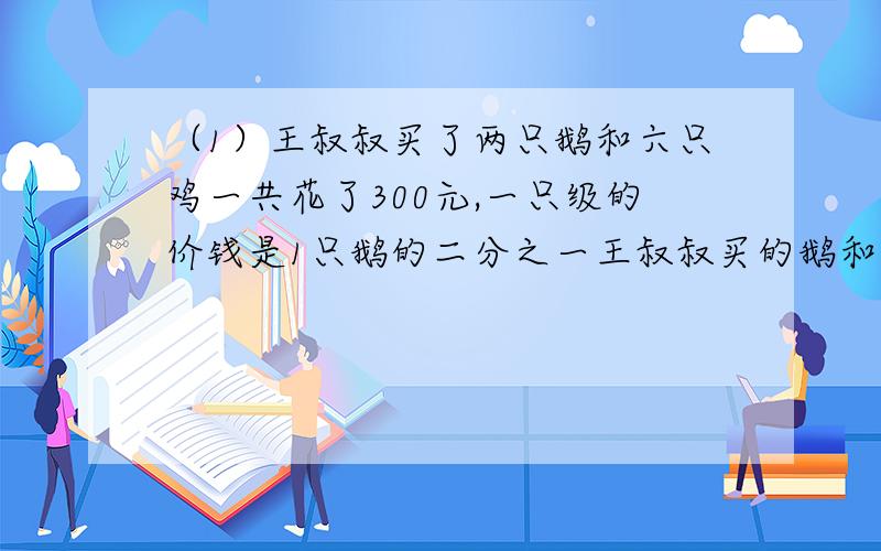 （1）王叔叔买了两只鹅和六只鸡一共花了300元,一只级的价钱是1只鹅的二分之一王叔叔买的鹅和鸡各几只?