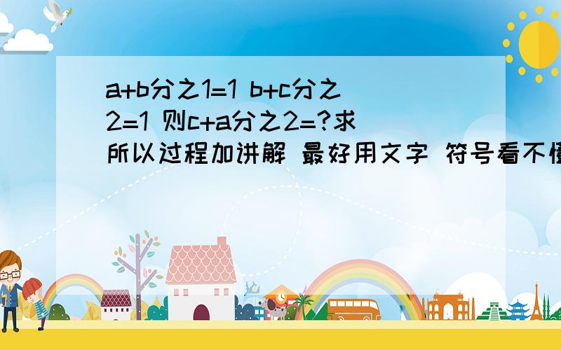 a+b分之1=1 b+c分之2=1 则c+a分之2=?求所以过程加讲解 最好用文字 符号看不懂