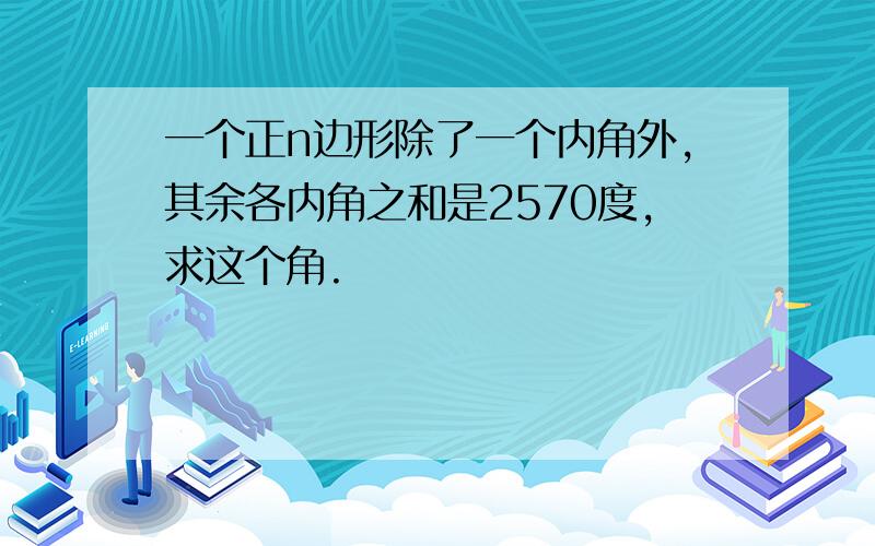 一个正n边形除了一个内角外,其余各内角之和是2570度,求这个角.