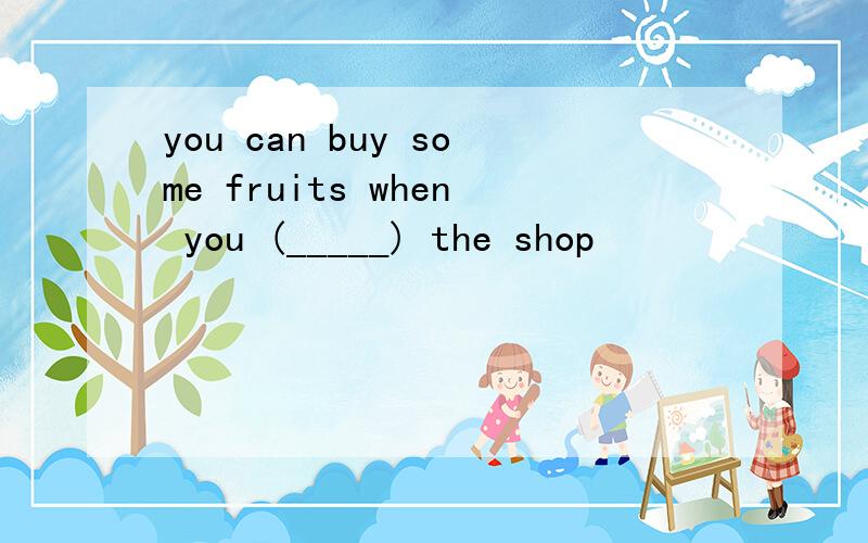 you can buy some fruits when you (_____) the shop