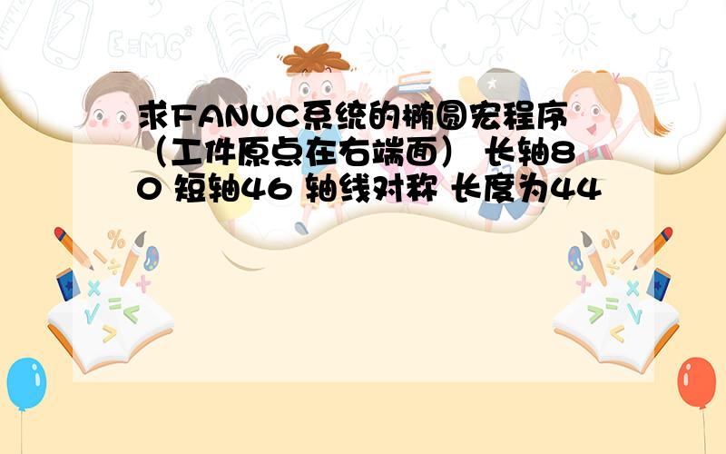 求FANUC系统的椭圆宏程序（工件原点在右端面） 长轴80 短轴46 轴线对称 长度为44