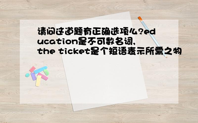 请问这道题有正确选项么?education是不可数名词,the ticket是个短语表示所需之物