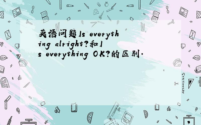 英语问题Is everything alright?和Is everything OK?的区别.