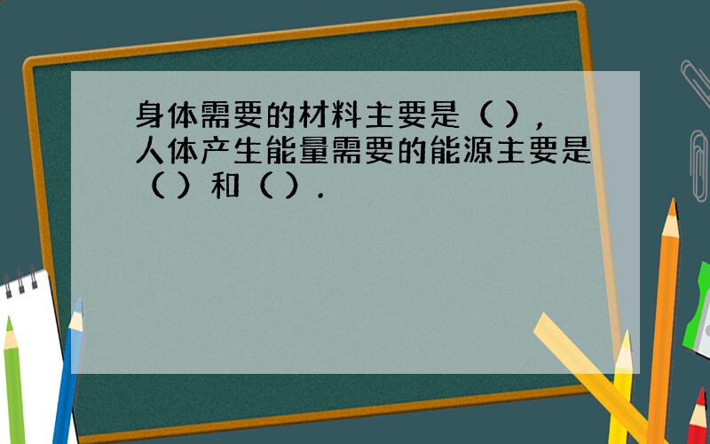 身体需要的材料主要是（ ）,人体产生能量需要的能源主要是（ ）和（ ）.