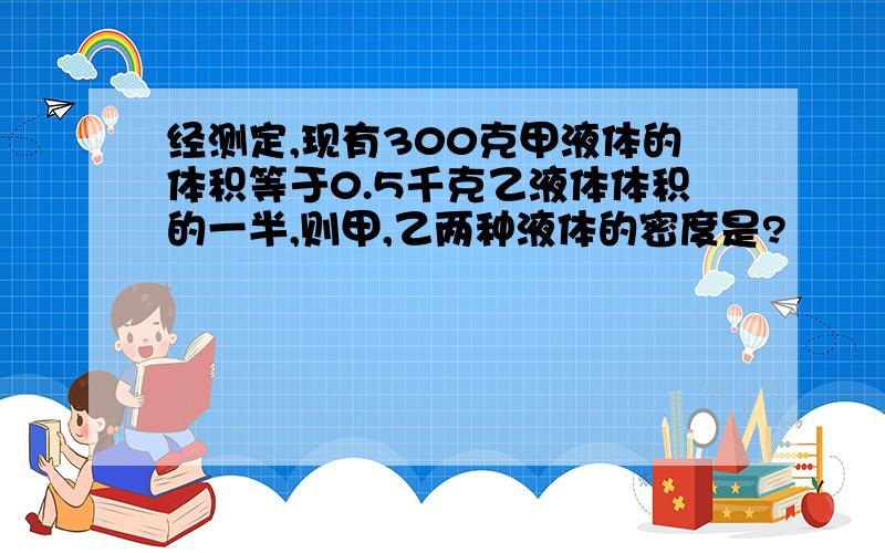 经测定,现有300克甲液体的体积等于0.5千克乙液体体积的一半,则甲,乙两种液体的密度是?