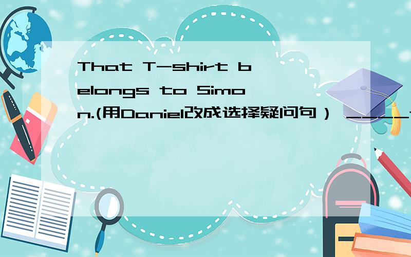 That T-shirt belongs to Simon.(用Daniel改成选择疑问句） ____that T-sh