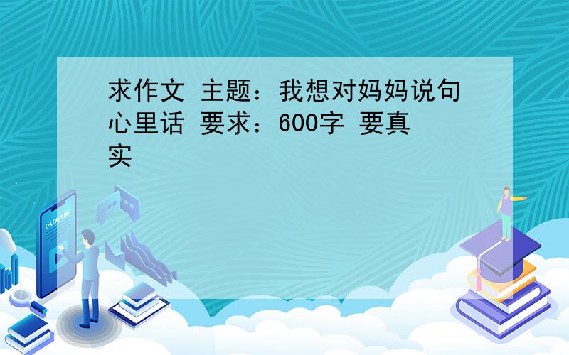 求作文 主题：我想对妈妈说句心里话 要求：600字 要真实