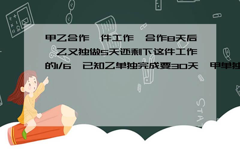 甲乙合作一件工作,合作8天后,乙又独做5天还剩下这件工作的1/6,已知乙单独完成要30天,甲单独完成这件工程要多少天?