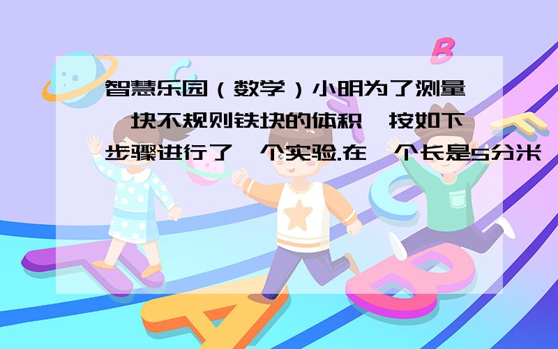 智慧乐园（数学）小明为了测量一块不规则铁块的体积,按如下步骤进行了一个实验.在一个长是5分米、宽是4分米、高是3分米的长