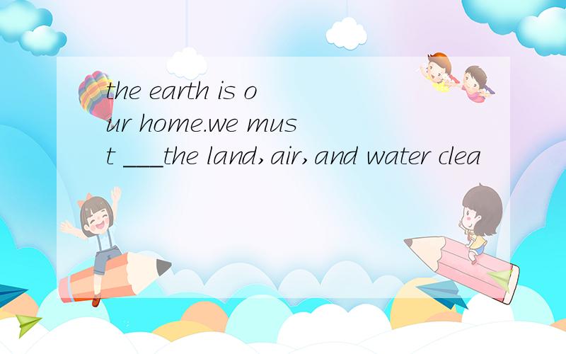 the earth is our home.we must ___the land,air,and water clea