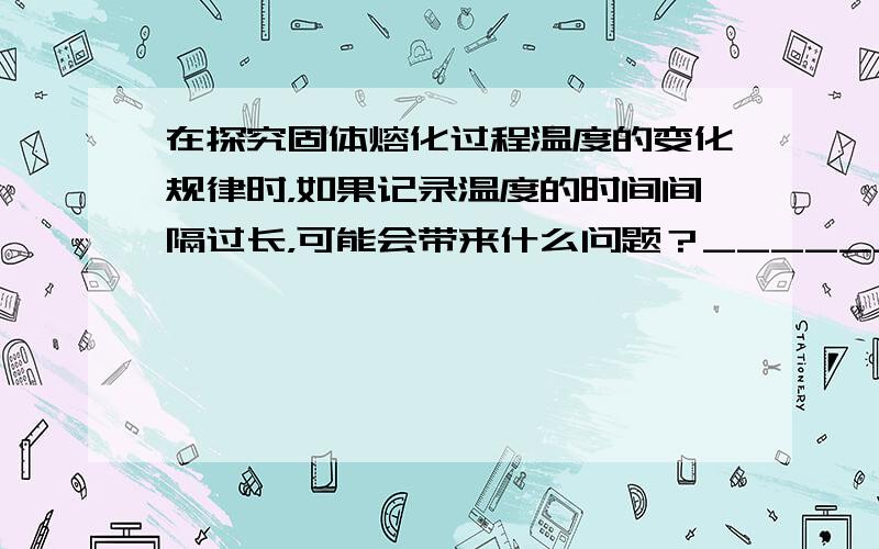 在探究固体熔化过程温度的变化规律时，如果记录温度的时间间隔过长，可能会带来什么问题？______．