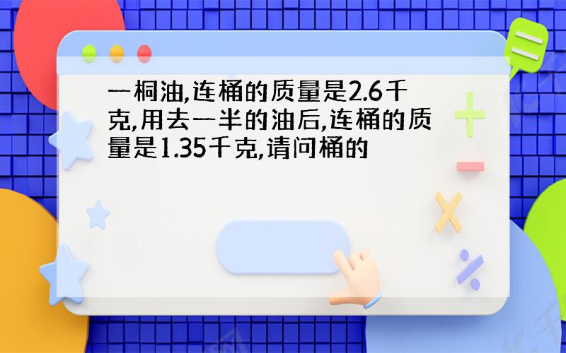 一桐油,连桶的质量是2.6千克,用去一半的油后,连桶的质量是1.35千克,请问桶的